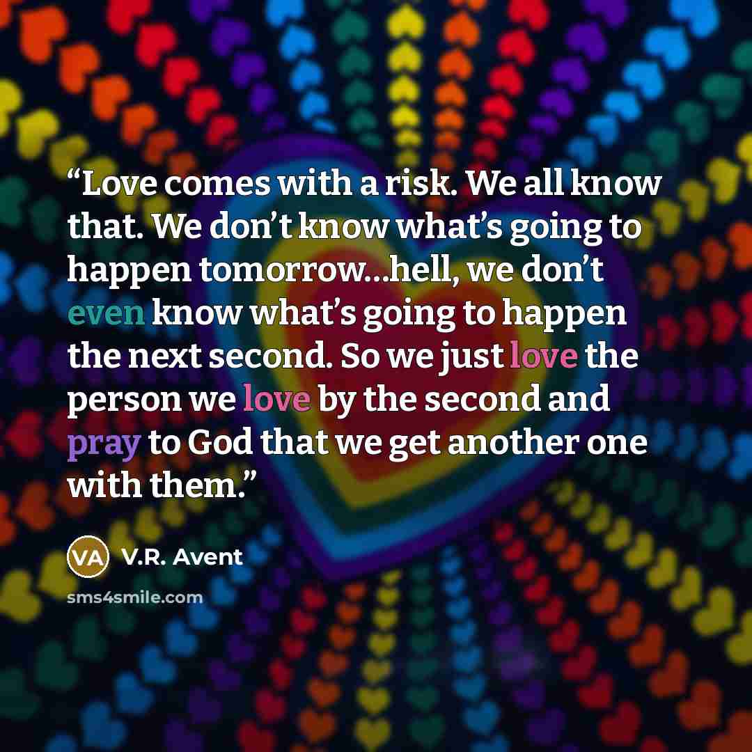 “Love comes with a risk. We all know that. We don’t know what’s going to happen tomorrow…hell, we don’t even know what’s going to happen the next second. So we just love the person we love by the second and pray to God that we get another one with them.” quote by V.R. Avent
