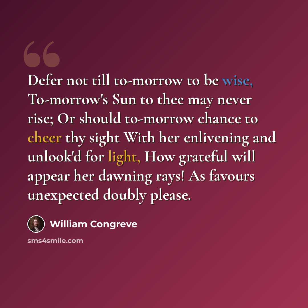 “Defer not till to-morrow to be wise, To-morrow's Sun to thee may never rise; Or should to-morrow chance to cheer thy sight With her enlivening and unlook'd for light, How grateful will appear her dawning rays! As favours unexpected doubly please.” quote by William Congreve