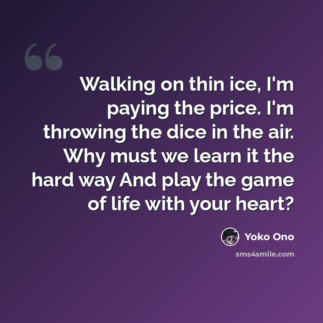 “Walking on thin ice, I'm paying the price. I'm throwing the dice in the air. Why must we learn it the hard way And play the game of life with your heart?” quote by Yoko Ono