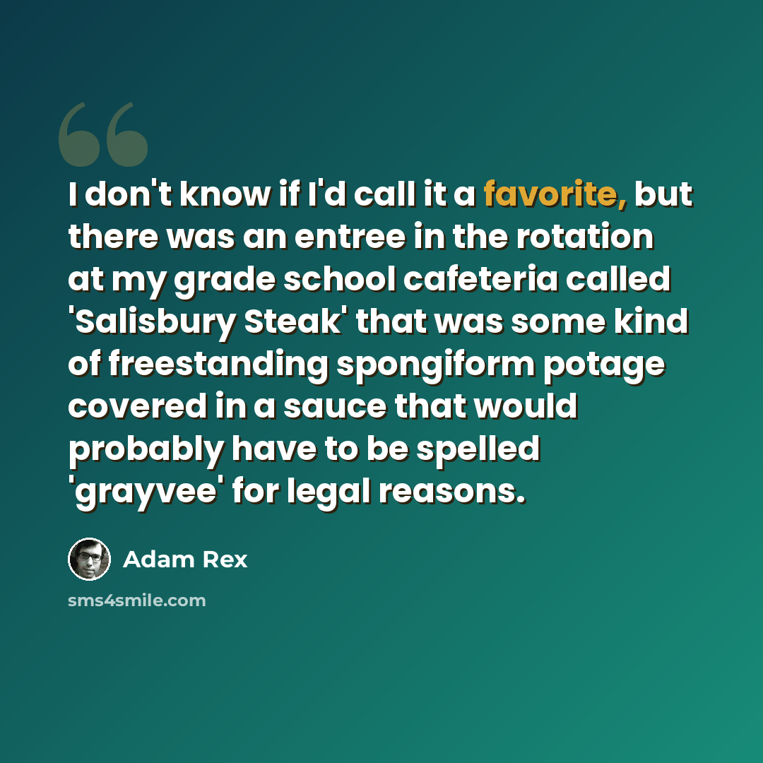 “I don't know if I'd call it a favorite, but there was an entree in the rotation at my grade school cafeteria called 'Salisbury Steak' that was some kind of freestanding spongiform potage covered in a sauce that would probably have to be spelled 'grayvee' for legal reasons.” quote by Adam Rex
