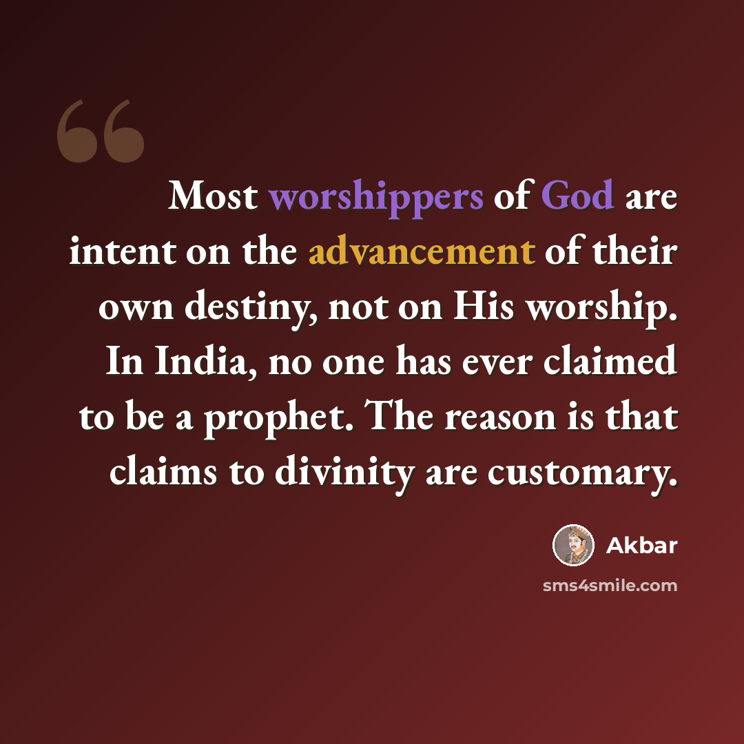 “Most worshippers of God are intent on the advancement of their own destiny, not on His worship. In India, no one has ever claimed to be a prophet. The reason is that claims to divinity are customary.” quote by Akbar
