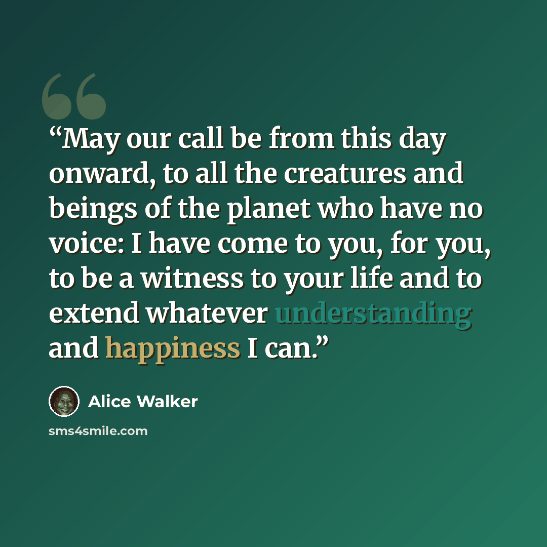 “May our call be from this day onward, to all the creatures and beings of the planet who have no voice: I have come to you, for you, to be a witness to your life and to extend whatever understanding and happiness I can.” quote by Alice Walker