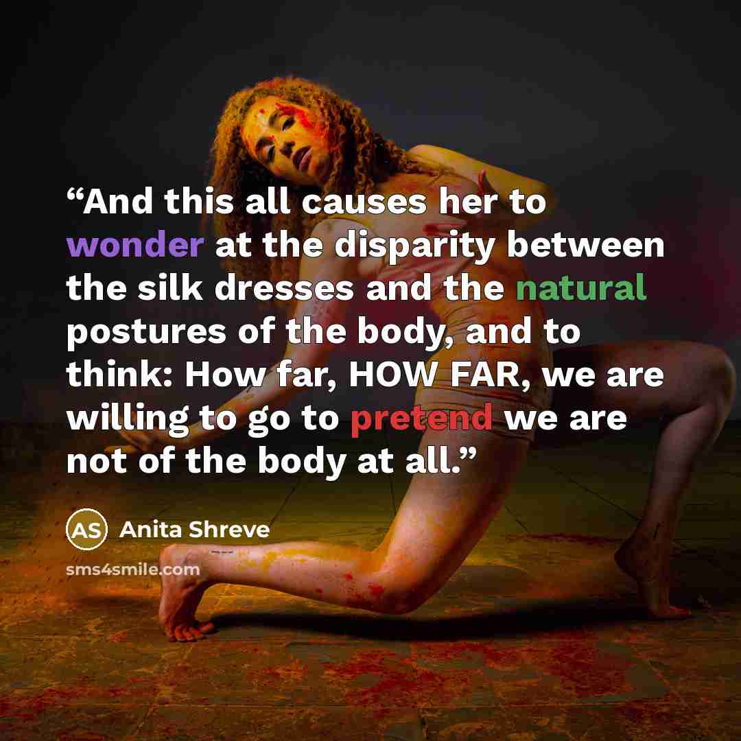 “And this all causes her to wonder at the disparity between the silk dresses and the natural postures of the body, and to think: How far, HOW FAR, we are willing to go to pretend we are not of the body at all.” quote by Anita Shreve