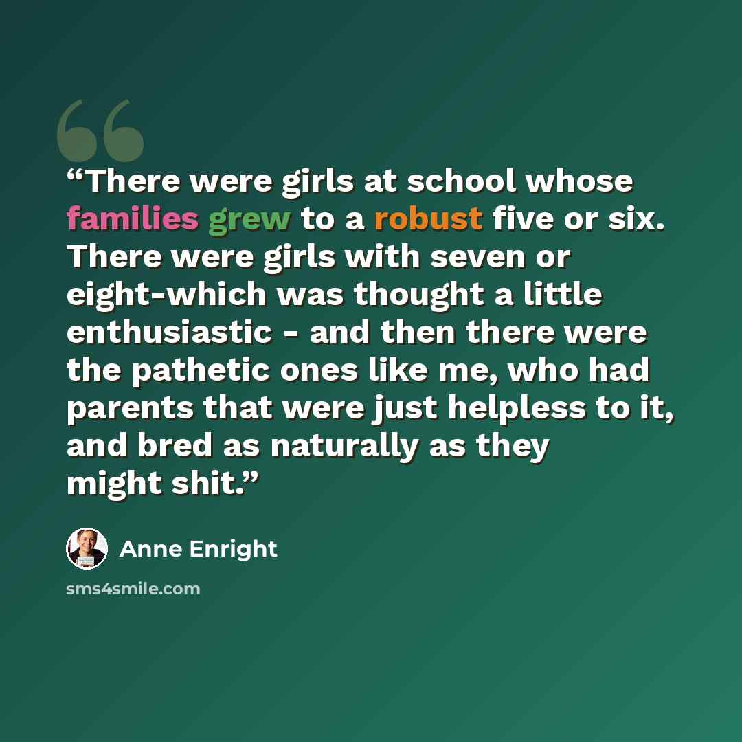 “There were girls at school whose families grew to a robust five or six. There were girls with seven or eight-which was thought a little enthusiastic - and then there were the pathetic ones like me, who had parents that were just helpless to it, and bred as naturally as they might shit.” quote by Anne Enright