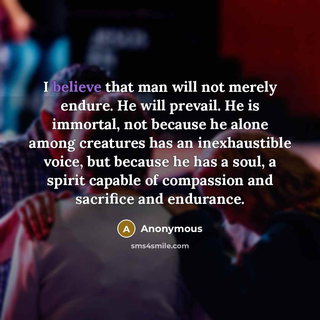 “I believe that man will not merely endure. He will prevail. He is immortal, not because he alone among creatures has an inexhaustible voice, but because he has a soul, a spirit capable of compassion and sacrifice and endurance.” quote by Anonymous