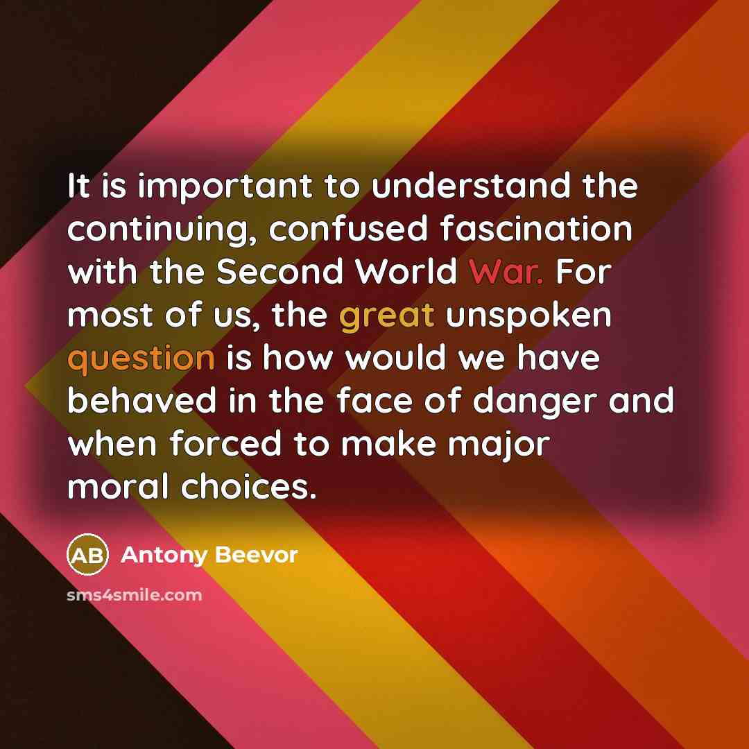 “It is important to understand the continuing, confused fascination with the Second World War. For most of us, the great unspoken question is how would we have behaved in the face of danger and when forced to make major moral choices.” quote by Antony Beevor