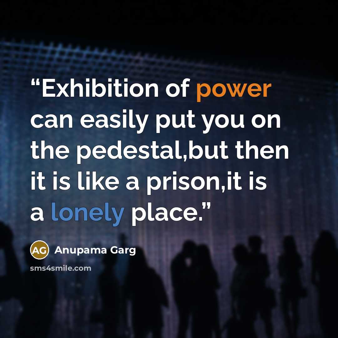 “Exhibition of power can easily put you on the pedestal,but then it is like a prison,it is a lonely place.” quote by Anupama Garg