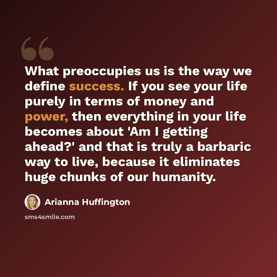 “What preoccupies us is the way we define success. If you see your life purely in terms of money and power, then everything in your life becomes about 'Am I getting ahead?' and that is truly a barbaric way to live, because it eliminates huge chunks of our humanity.” quote by Arianna Huffington