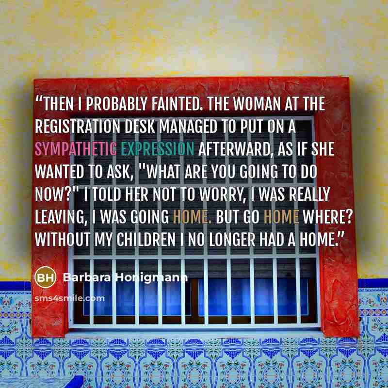 “Then I probably fainted. The woman at the registration desk managed to put on a sympathetic expression afterward, as if she wanted to ask, "What are you going to do now?" I told her not to worry, I was really leaving, I was going home. But go home where? Without my children I no longer had a home.” quote by Barbara Honigmann