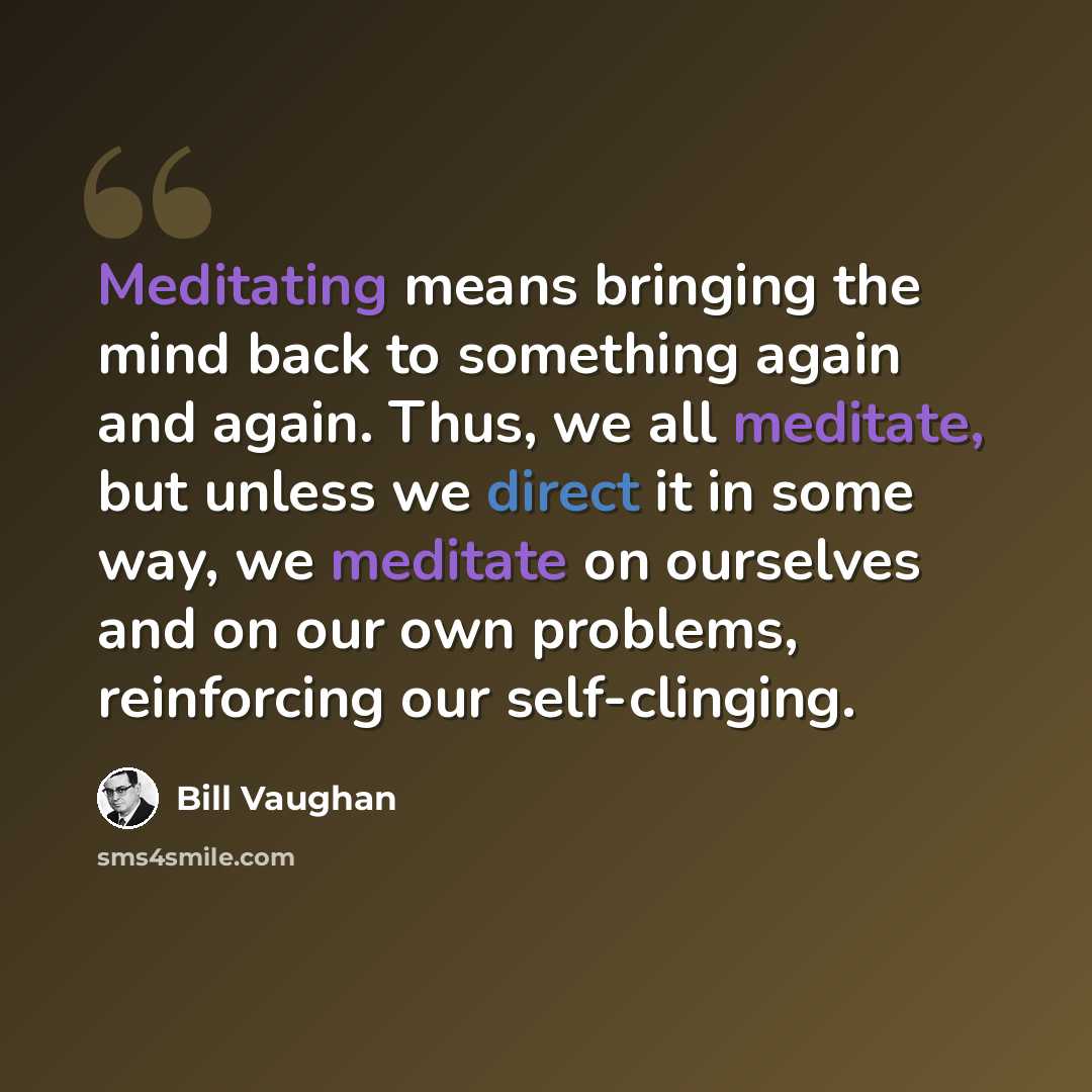 “Meditating means bringing the mind back to something again and again. Thus, we all meditate, but unless we direct it in some way, we meditate on ourselves and on our own problems, reinforcing our self-clinging.” quote by Bill Vaughan