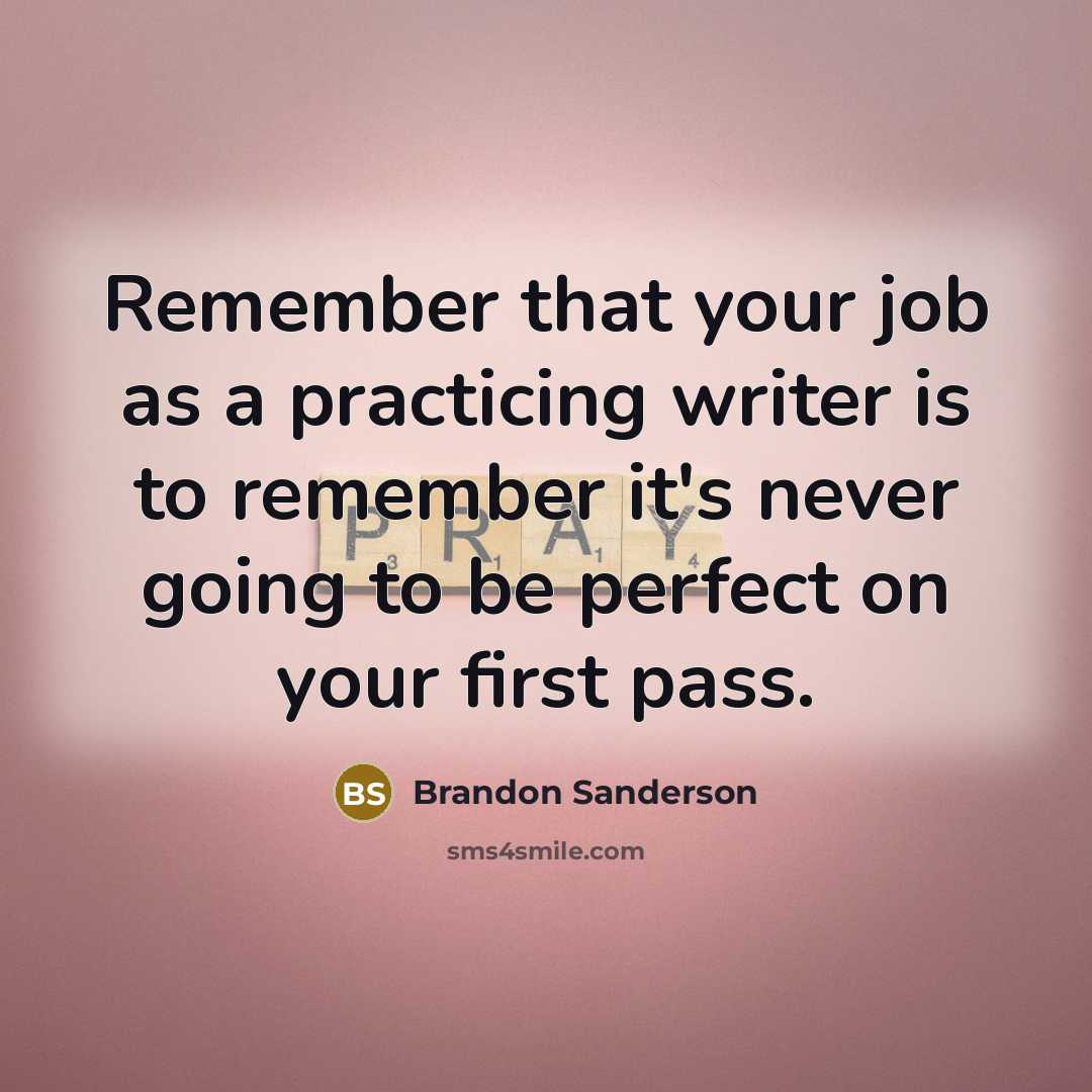 “Remember that your job as a practicing writer is to remember it's never going to be perfect on your first pass.” quote by Brandon Sanderson