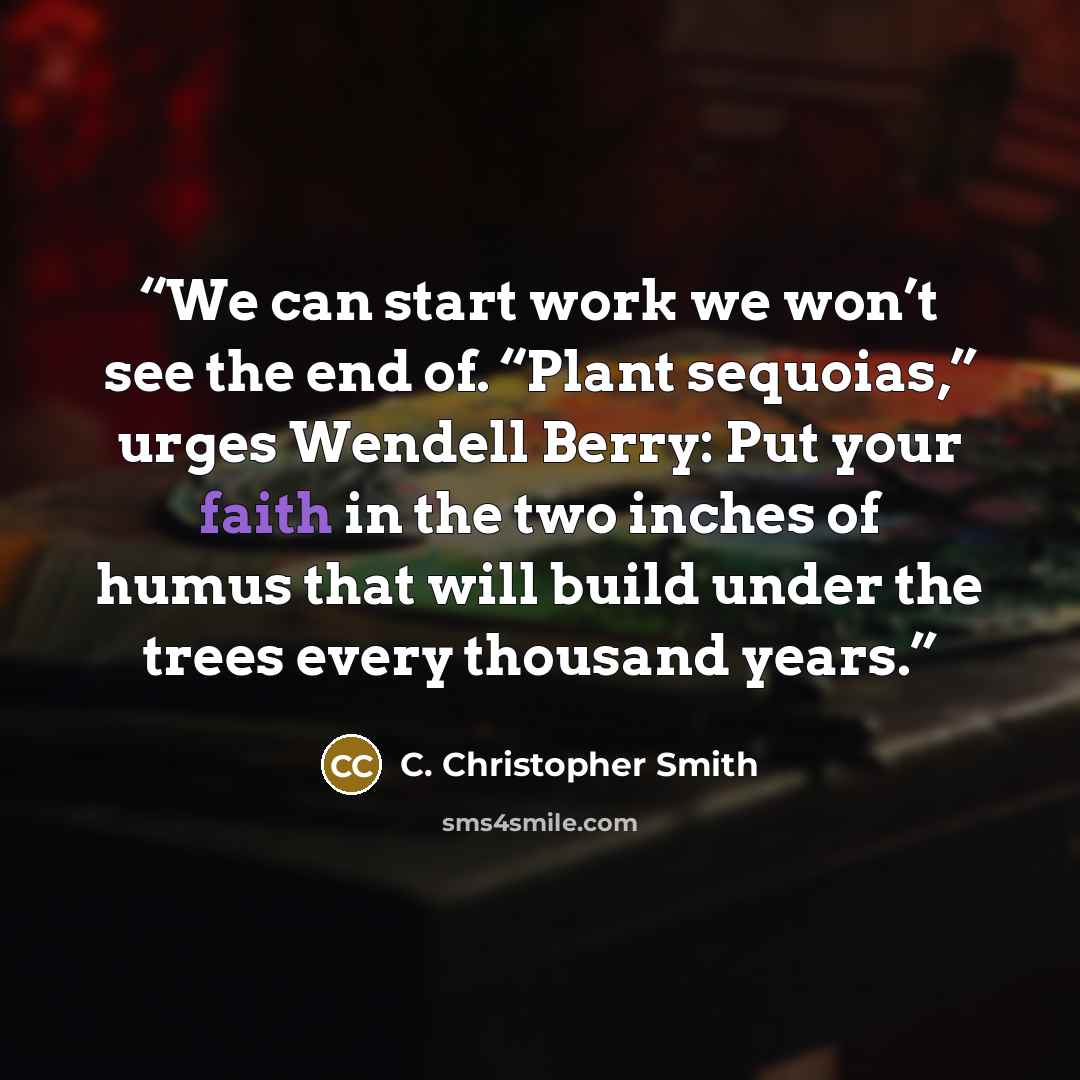 “We can start work we won’t see the end of. “Plant sequoias,” urges Wendell Berry: Put your faith in the two inches of humus that will build under the trees every thousand years.” quote by C. Christopher Smith