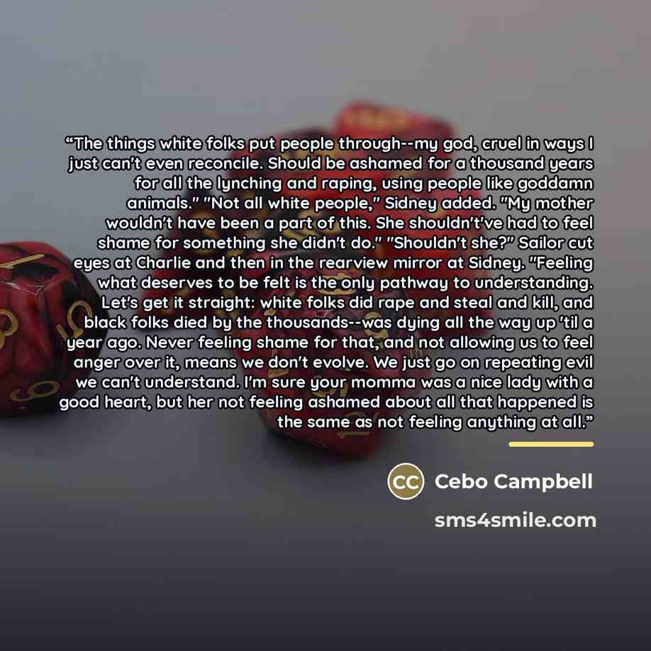 “The things white folks put people through--my god, cruel in ways I just can't even reconcile. Should be ashamed for a thousand years for all the lynching and raping, using people like goddamn animals." "Not all white people," Sidney added. "My mother wouldn't have been a part of this. She…” quote by Cebo Campbell