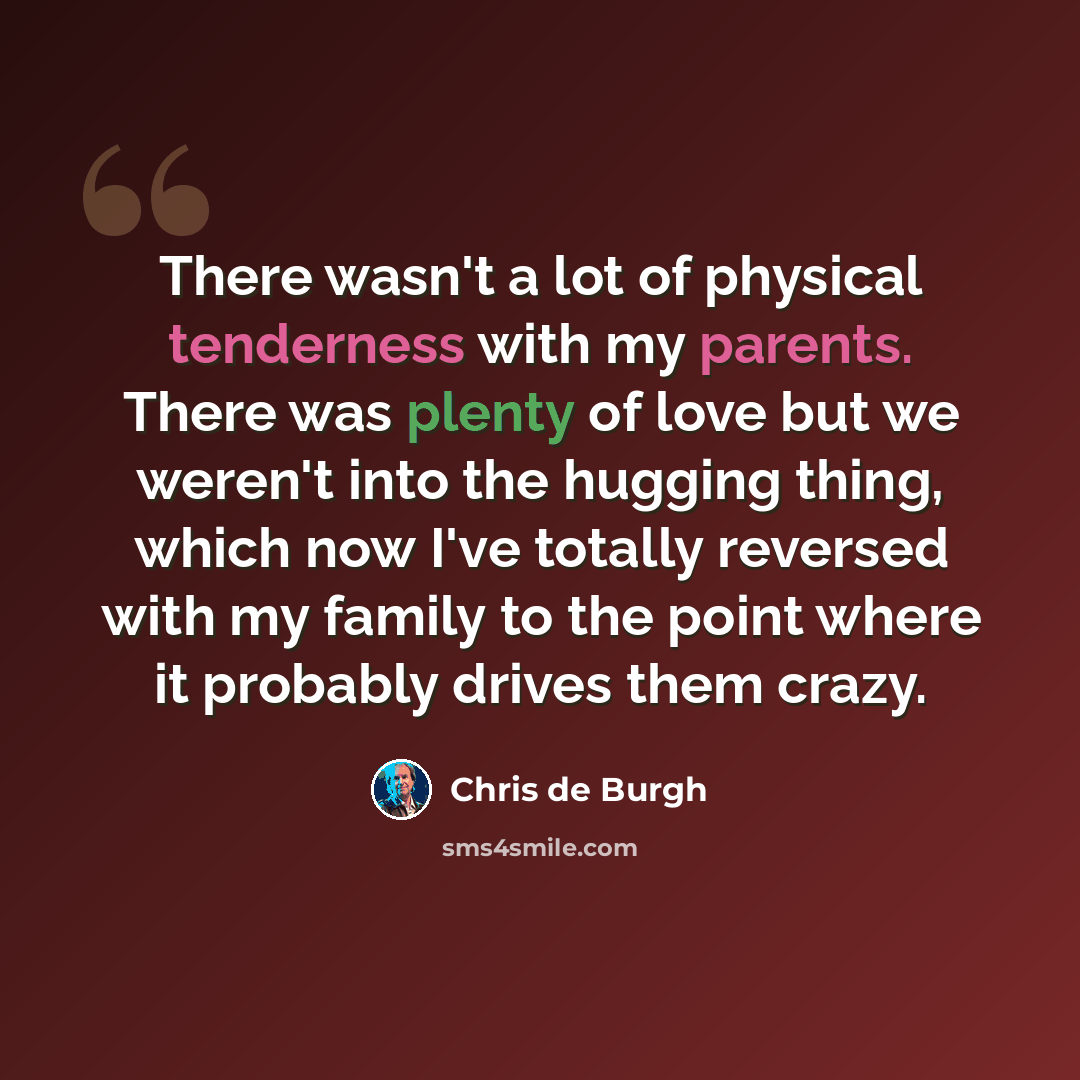 “There wasn't a lot of physical tenderness with my parents. There was plenty of love but we weren't into the hugging thing, which now I've totally reversed with my family to the point where it probably drives them crazy.” quote by Chris de Burgh