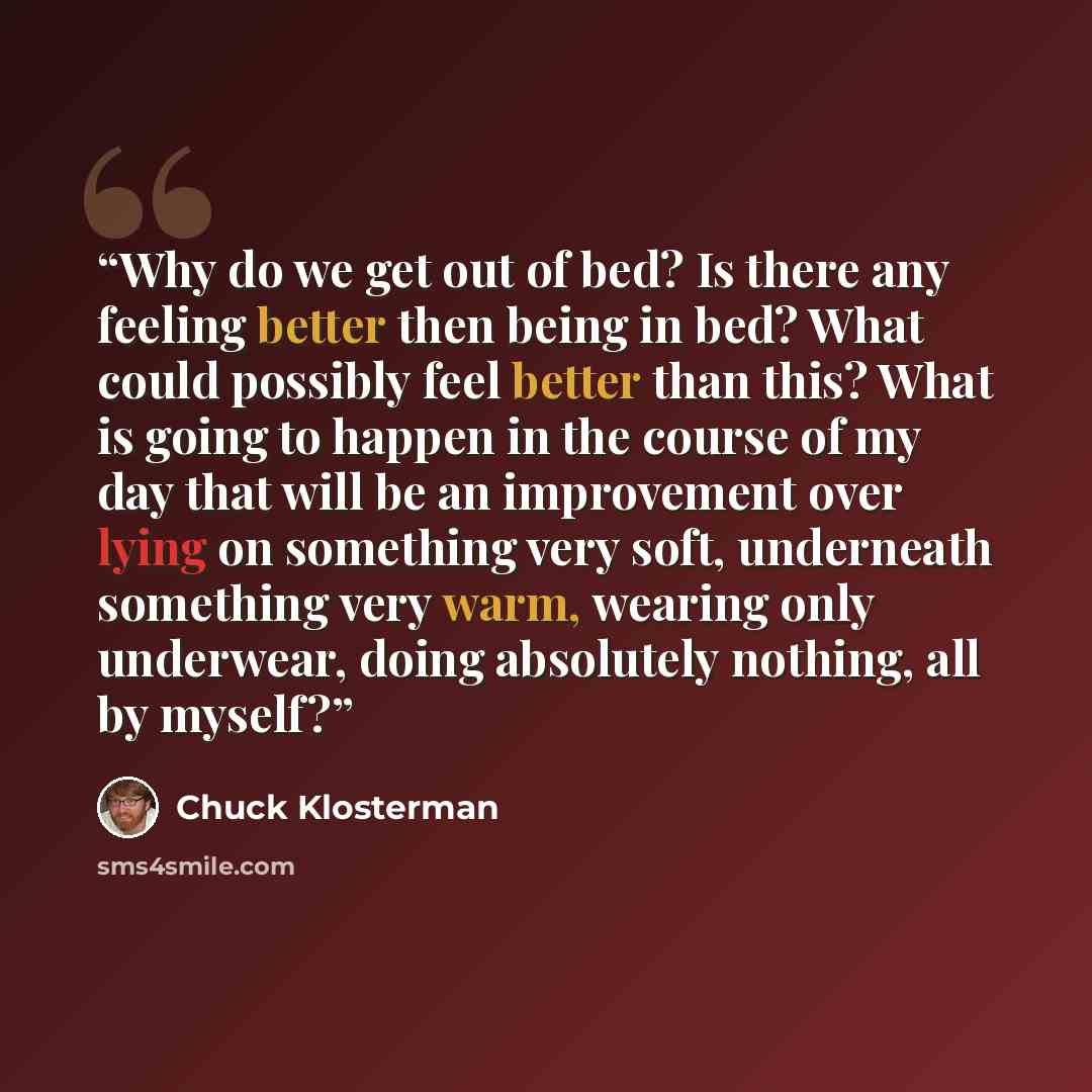 “Why do we get out of bed? Is there any feeling better then being in bed? What could possibly feel better than this? What is going to happen in the course of my day that will be an improvement over lying on something very soft, underneath something very warm, wearing only underwear, doing…” quote by Chuck Klosterman
