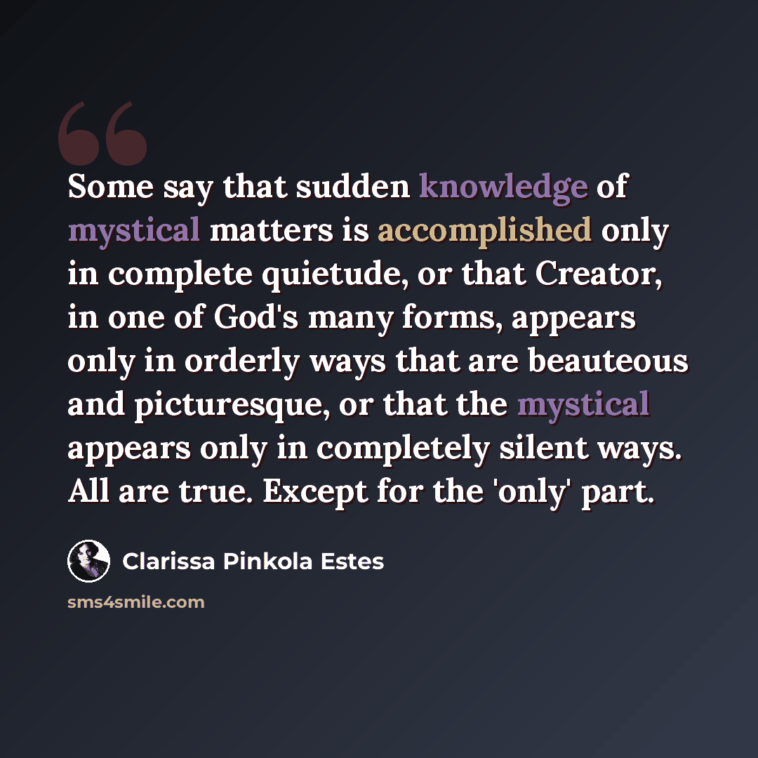 “Some say that sudden knowledge of mystical matters is accomplished only in complete quietude, or that Creator, in one of God's many forms, appears only in orderly ways that are beauteous and picturesque, or that the mystical appears only in completely silent ways. All are true. Except for the…” quote by Clarissa Pinkola Estes