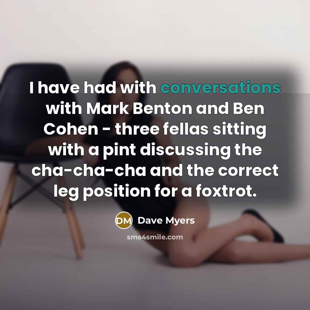 “I have had with conversations with Mark Benton and Ben Cohen - three fellas sitting with a pint discussing the cha-cha-cha and the correct leg position for a foxtrot.” quote by Dave Myers