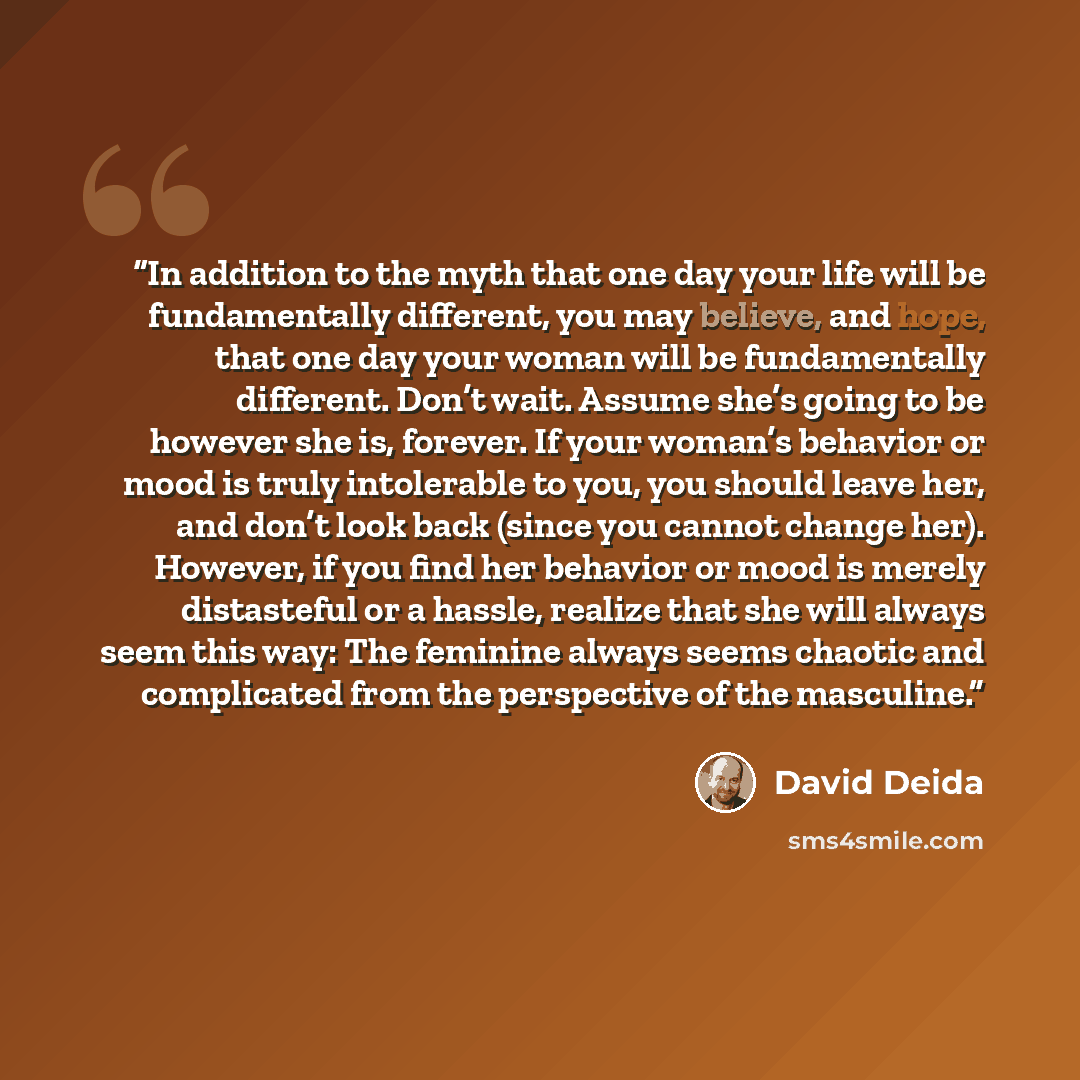 “In addition to the myth that one day your life will be fundamentally different, you may believe, and hope, that one day your woman will be fundamentally different. Don’t wait. Assume she’s going to be however she is, forever. If your woman’s behavior or mood is truly intolerable to you, you should…” quote by David Deida