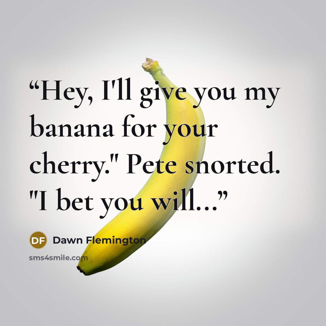 “Hey, I'll give you my banana for your cherry." Pete snorted. "I bet you will...” quote by Dawn Flemington