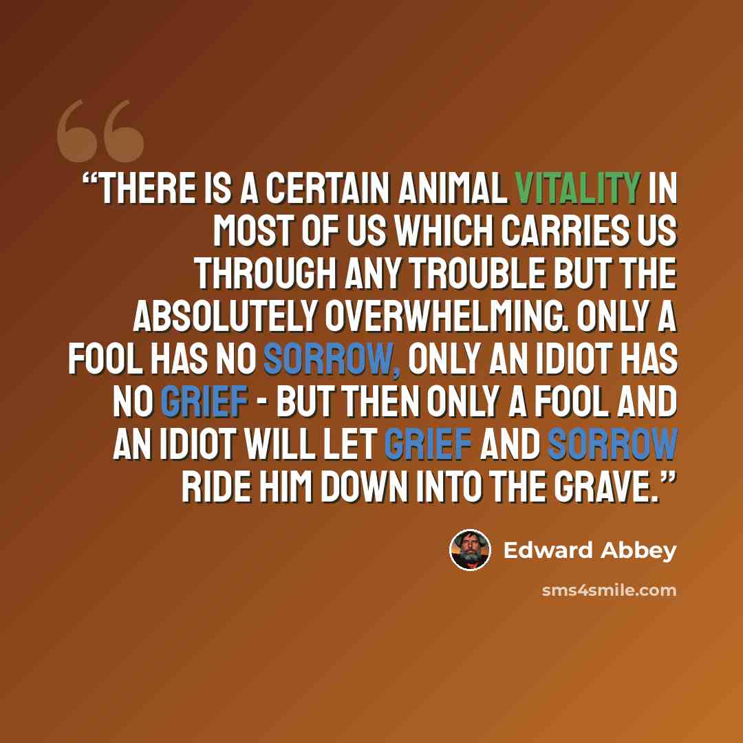 “There is a certain animal vitality in most of us which carries us through any trouble but the absolutely overwhelming. Only a fool has no sorrow, only an idiot has no grief - but then only a fool and an idiot will let grief and sorrow ride him down into the grave.” quote by Edward Abbey
