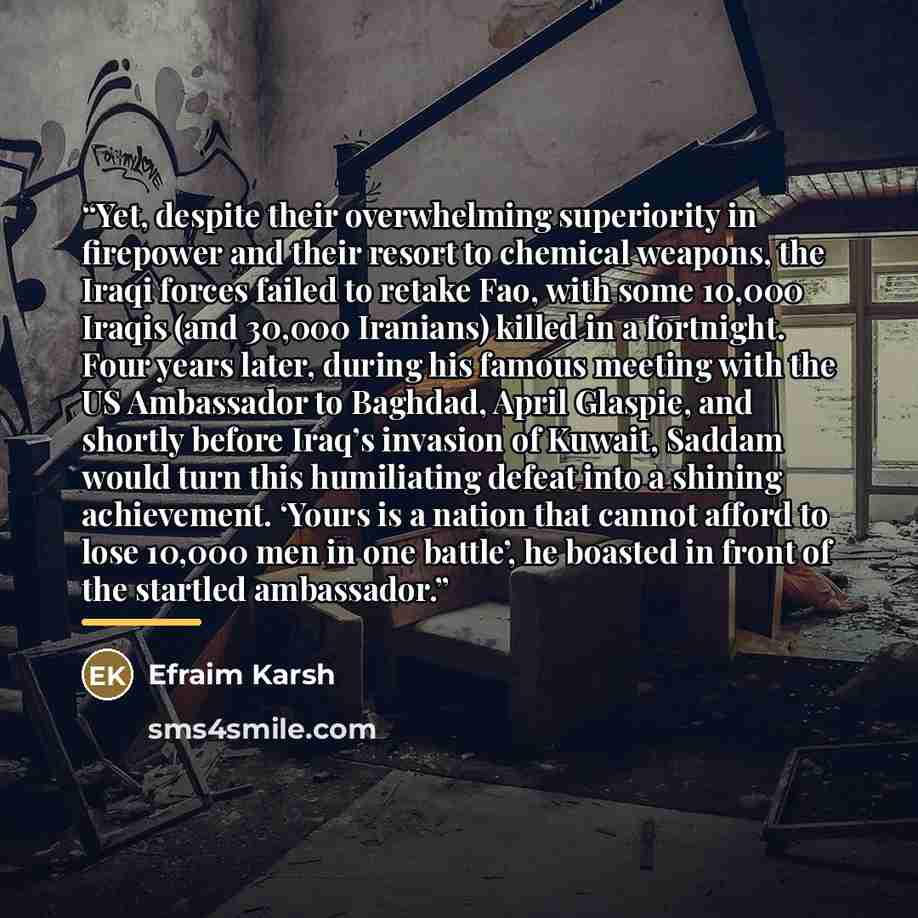 “Yet, despite their overwhelming superiority in firepower and their resort to chemical weapons, the Iraqi forces failed to retake Fao, with some 10,000 Iraqis (and 30,000 Iranians) killed in a fortnight. Four years later, during his famous meeting with the US Ambassador to Baghdad, April Glaspie…” quote by Efraim Karsh