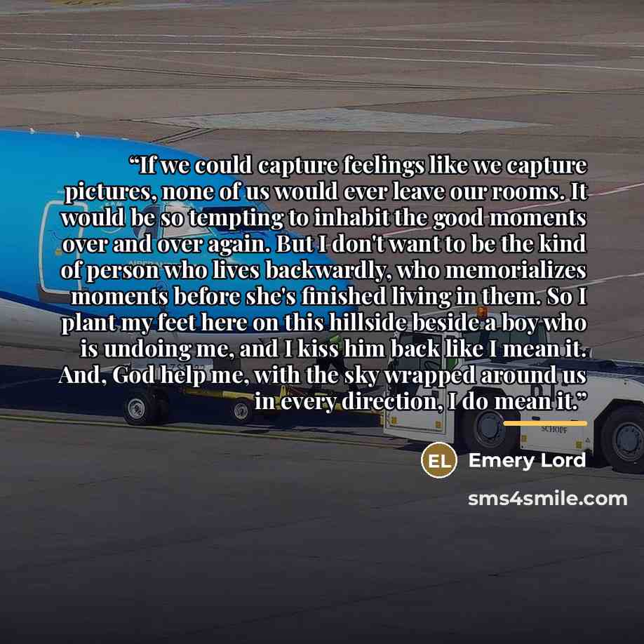 “If we could capture feelings like we capture pictures, none of us would ever leave our rooms. It would be so tempting to inhabit the good moments over and over again. But I don't want to be the kind of person who lives backwardly, who memorializes moments before she's finished living in them. So I…” quote by Emery Lord