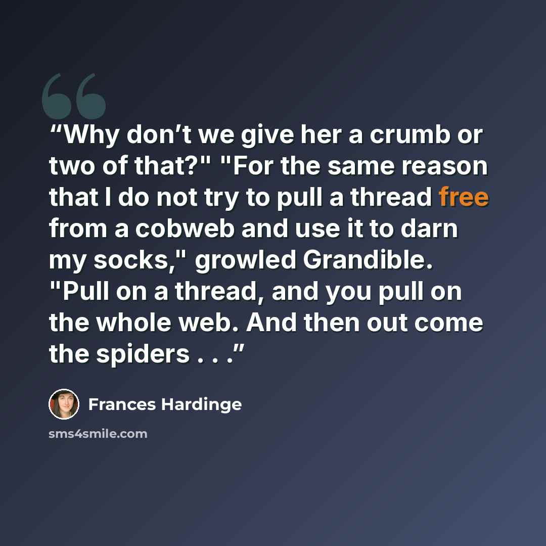 “Why don’t we give her a crumb or two of that?" "For the same reason that I do not try to pull a thread free from a cobweb and use it to darn my socks," growled Grandible. "Pull on a thread, and you pull on the whole web. And then out come the spiders . . .” quote by Frances Hardinge