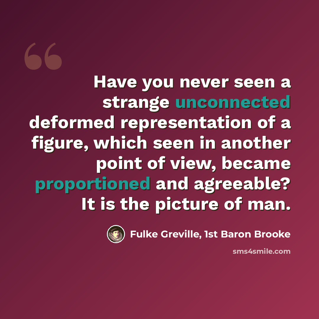 “Have you never seen a strange unconnected deformed representation of a figure, which seen in another point of view, became proportioned and agreeable? It is the picture of man.” quote by Fulke Greville, 1st Baron Brooke