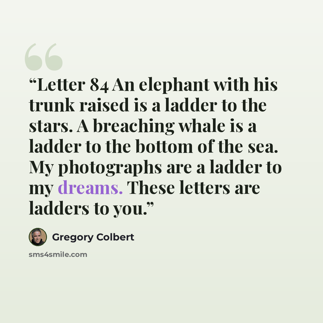 “Letter 84 An elephant with his trunk raised is a ladder to the stars. A breaching whale is a ladder to the bottom of the sea. My photographs are a ladder to my dreams. These letters are ladders to you.” quote by Gregory Colbert