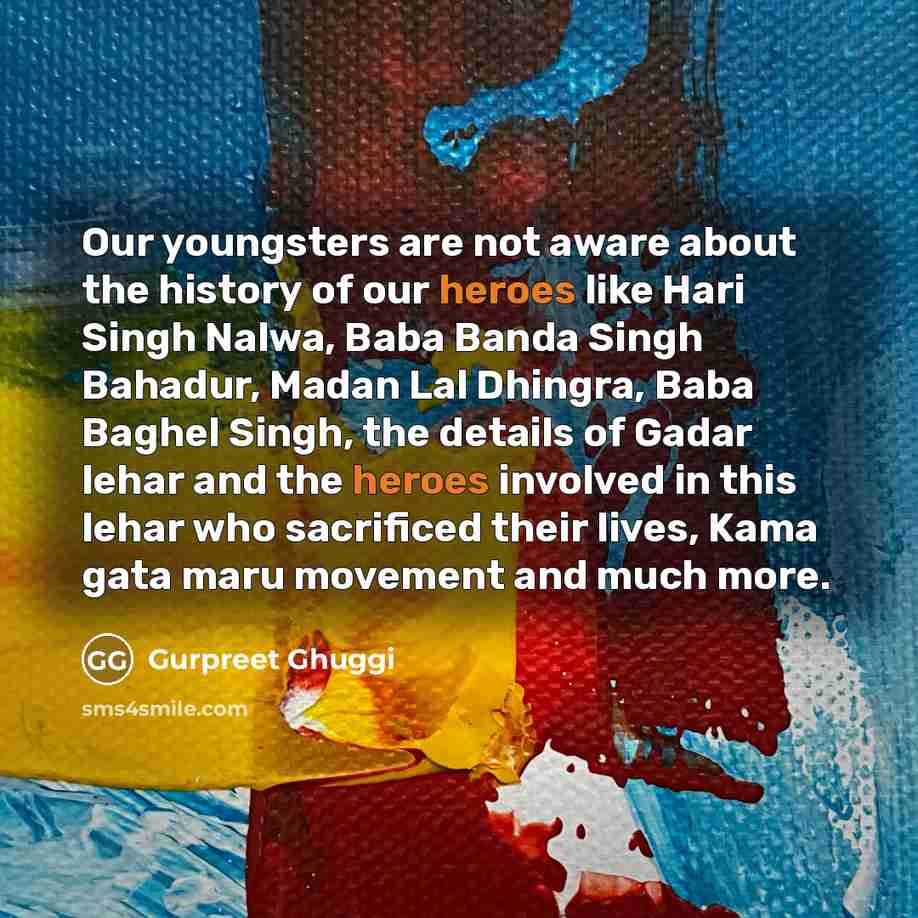 “Our youngsters are not aware about the history of our heroes like Hari Singh Nalwa, Baba Banda Singh Bahadur, Madan Lal Dhingra, Baba Baghel Singh, the details of Gadar lehar and the heroes involved in this lehar who sacrificed their lives, Kama gata maru movement and much more.” quote by Gurpreet Ghuggi