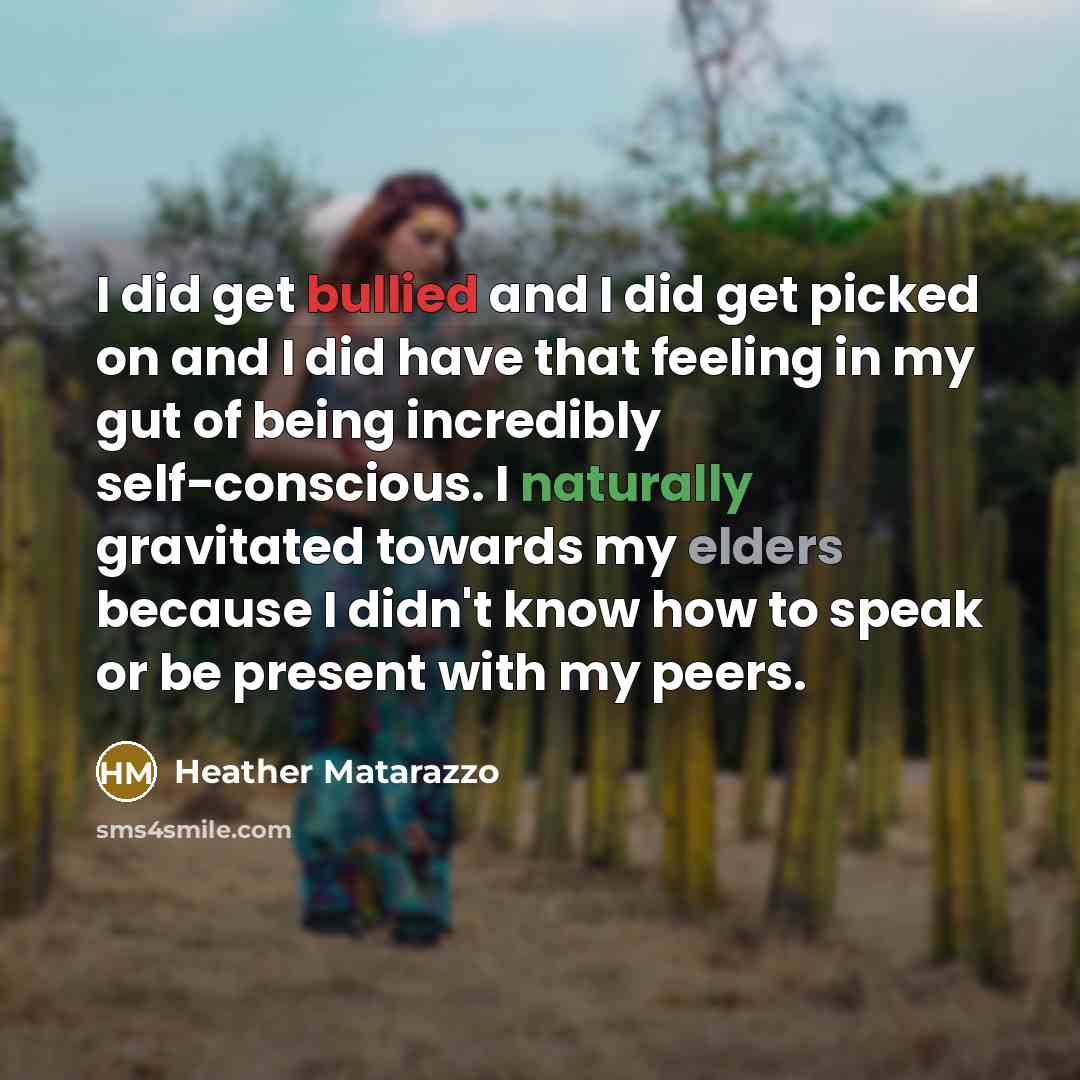 “I did get bullied and I did get picked on and I did have that feeling in my gut of being incredibly self-conscious. I naturally gravitated towards my elders because I didn't know how to speak or be present with my peers.” quote by Heather Matarazzo