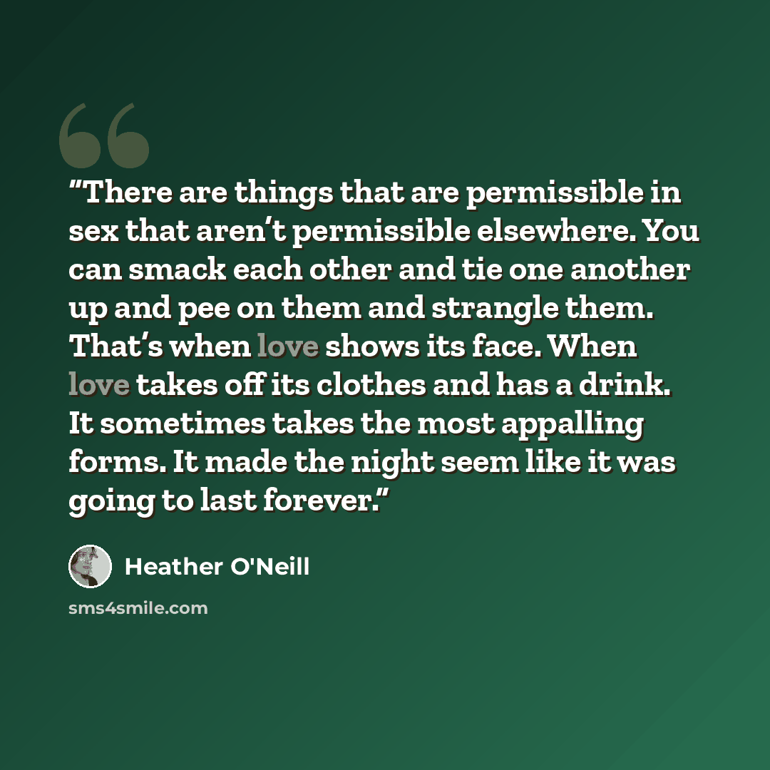 “There are things that are permissible in sex that aren’t permissible elsewhere. You can smack each other and tie one another up and pee on them and strangle them. That’s when love shows its face. When love takes off its clothes and has a drink. It sometimes takes the most appalling forms. It made…” quote by Heather O'Neill