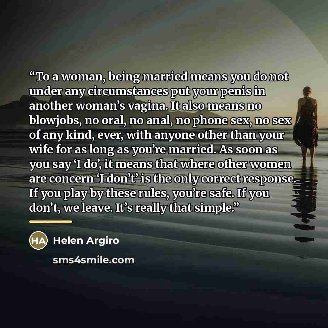“To a woman, being married means you do not under any circumstances put your penis in another woman’s vagina. It also means no blowjobs, no oral, no anal, no phone sex, no sex of any kind, ever, with anyone other than your wife for as long as you’re married. As soon as you say ‘I do’, it means that…” quote by Helen Argiro
