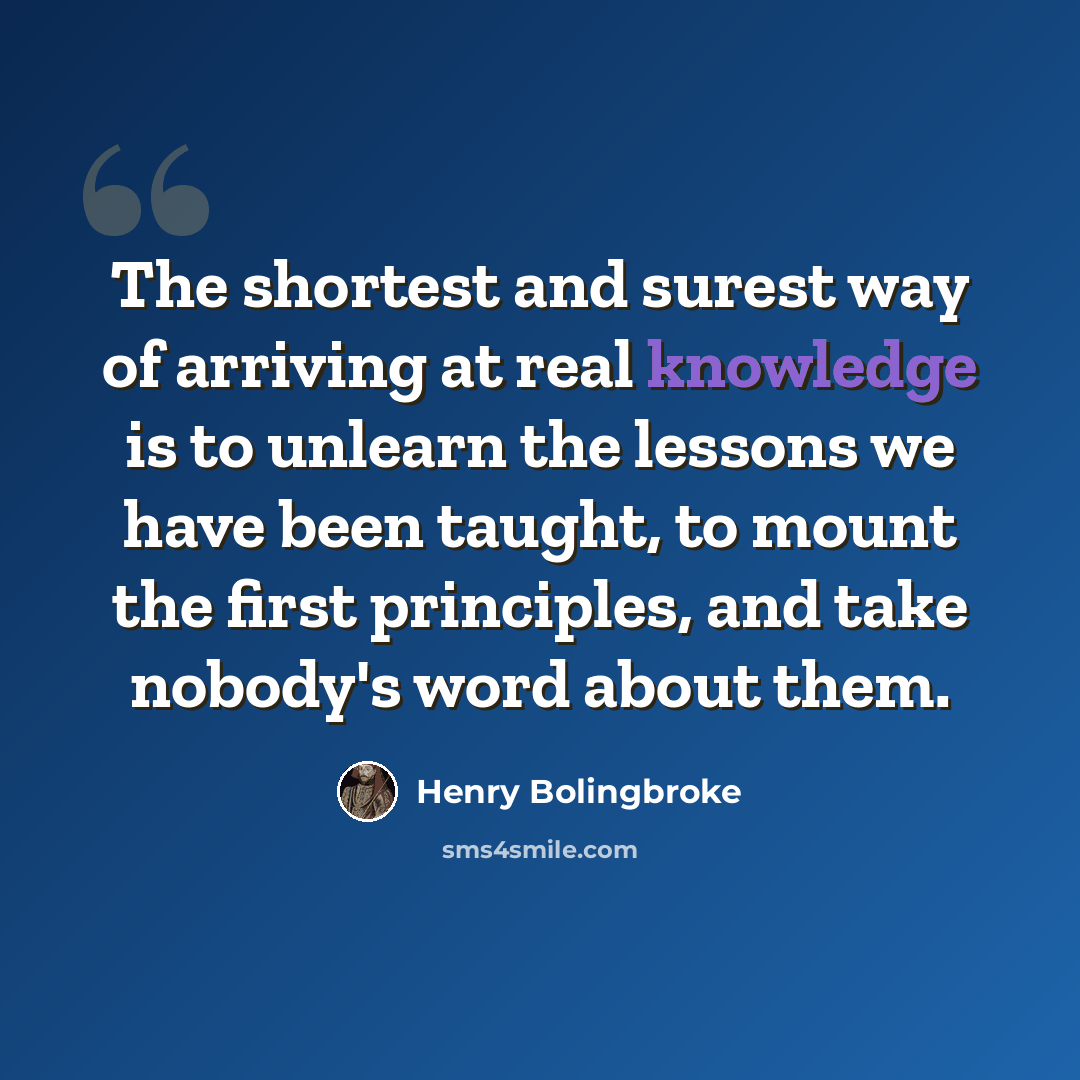 “The shortest and surest way of arriving at real knowledge is to unlearn the lessons we have been taught, to mount the first principles, and take nobody's word about them.” quote by Henry Bolingbroke