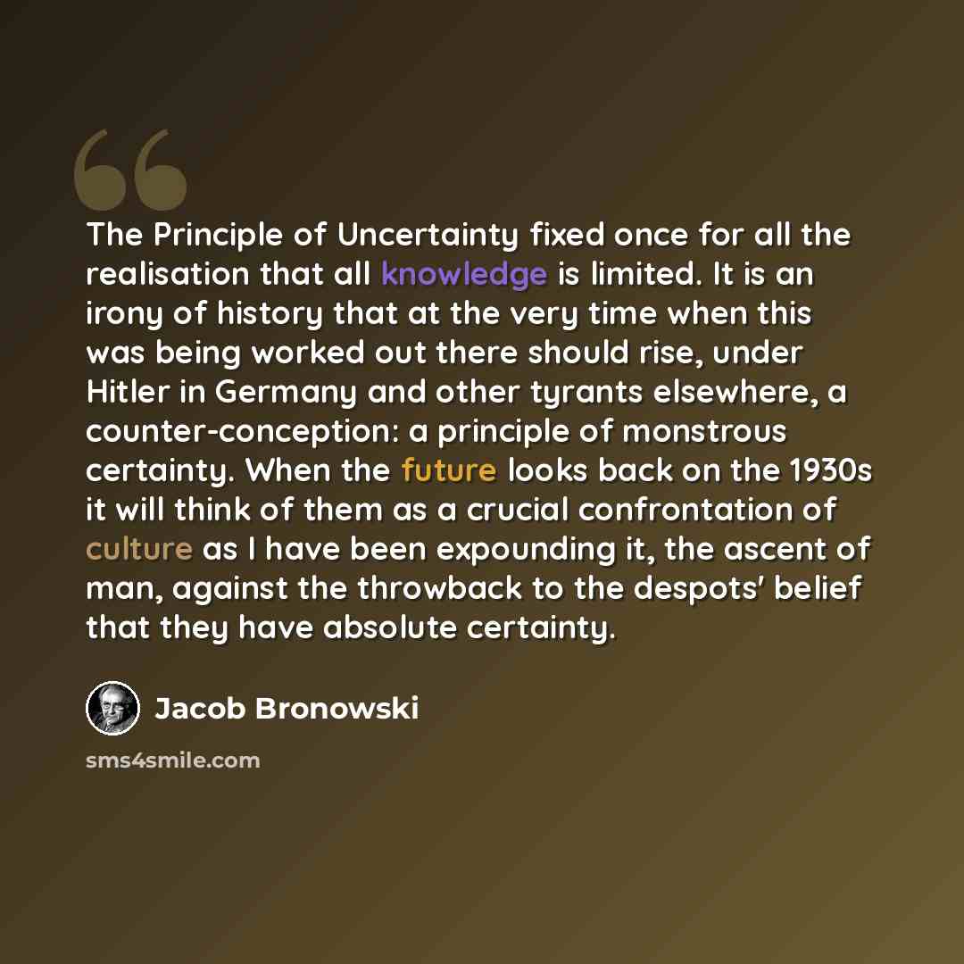 “The Principle of Uncertainty fixed once for all the realisation that all knowledge is limited. It is an irony of history that at the very time when this was being worked out there should rise, under Hitler in Germany and other tyrants elsewhere, a counter-conception: a principle of monstrous…” quote by Jacob Bronowski