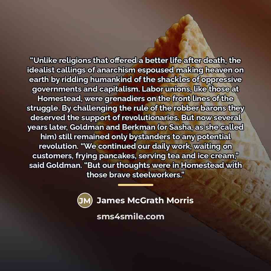 “Unlike religions that offered a better life after death, the idealist callings of anarchism espoused making heaven on earth by ridding humankind of the shackles of oppressive governments and capitalism. Labor unions, like those at Homestead, were grenadiers on the front lines of the struggle. By…” quote by James McGrath Morris