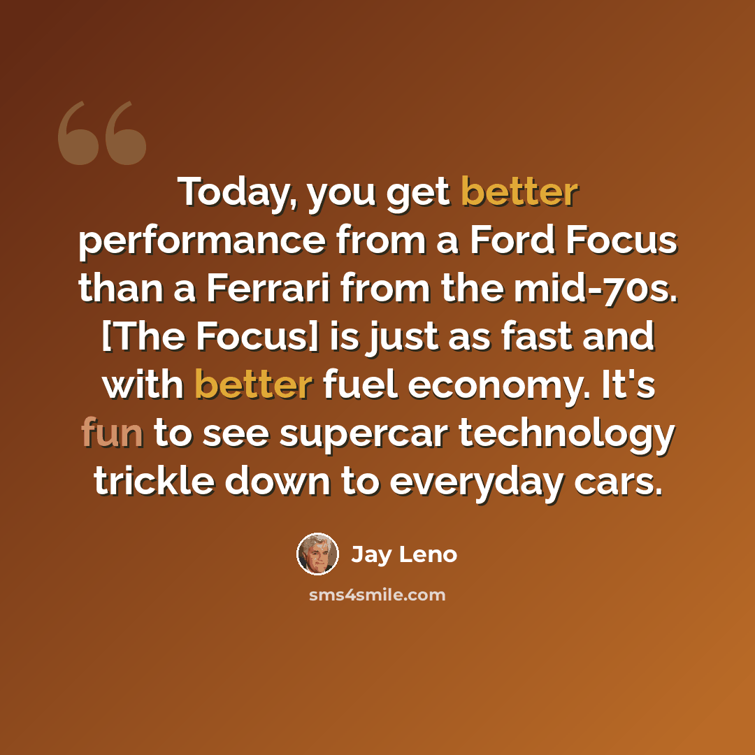 “Today, you get better performance from a Ford Focus than a Ferrari from the mid-70s. [The Focus] is just as fast and with better fuel economy. It's fun to see supercar technology trickle down to everyday cars.” quote by Jay Leno