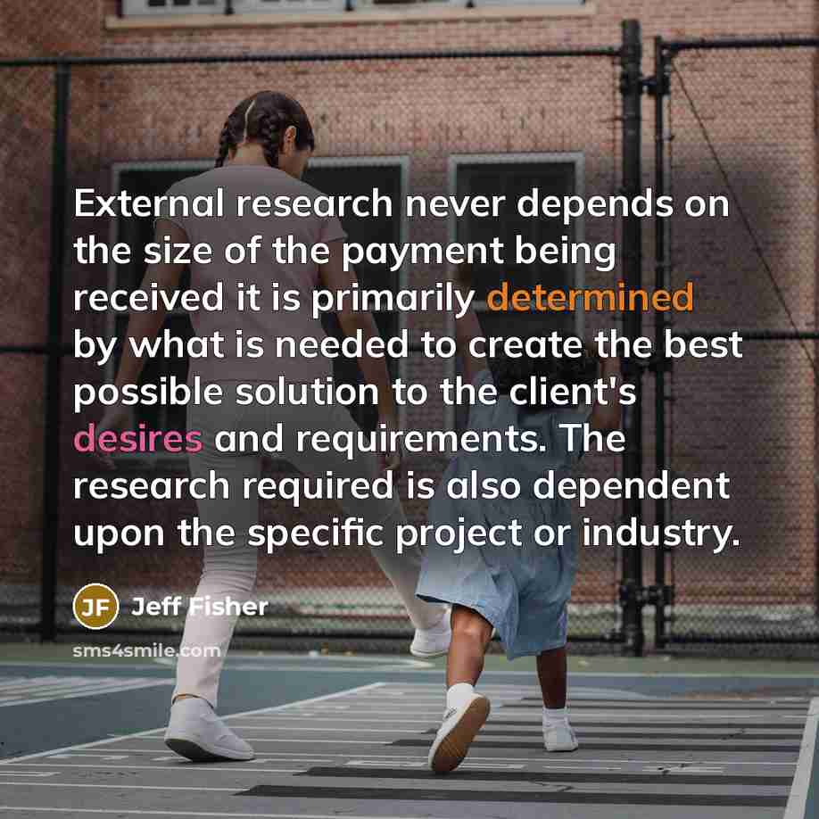 “External research never depends on the size of the payment being received it is primarily determined by what is needed to create the best possible solution to the client's desires and requirements. The research required is also dependent upon the specific project or industry.” quote by Jeff Fisher