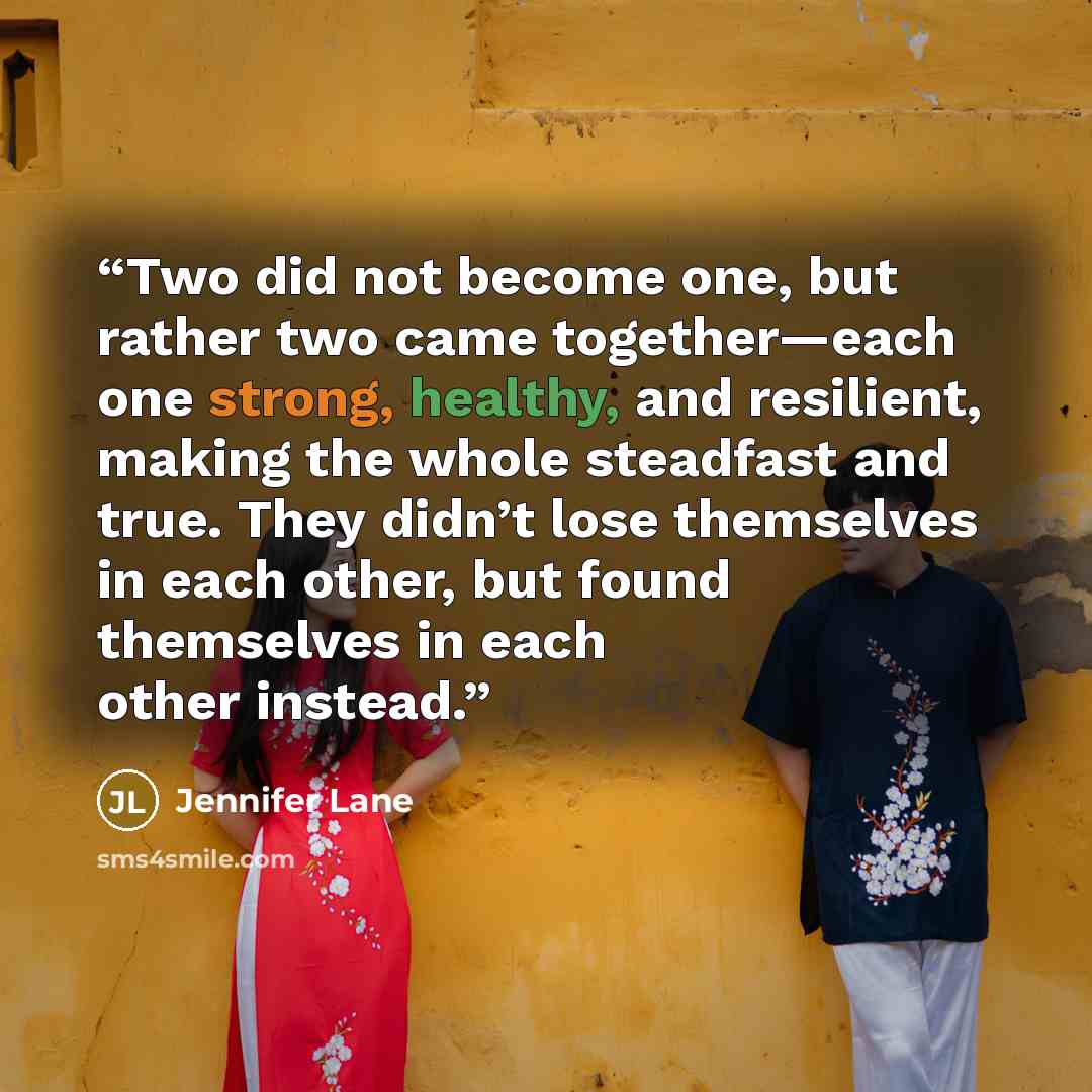 “Two did not become one, but rather two came together—each one strong, healthy, and resilient, making the whole steadfast and true. They didn’t lose themselves in each other, but found themselves in each other instead.” quote by Jennifer Lane