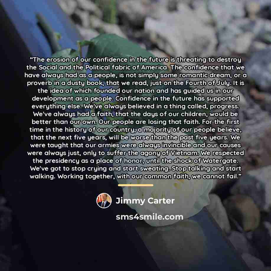 “The erosion of our confidence in the future is threating to destroy the Social and the Political fabric of America. The confidence that we have always had as a people, is not simply some romantic dream, or a proverb in a dusty book, that we read, just on the Fourth of July. It is the idea of which…” quote by Jimmy Carter