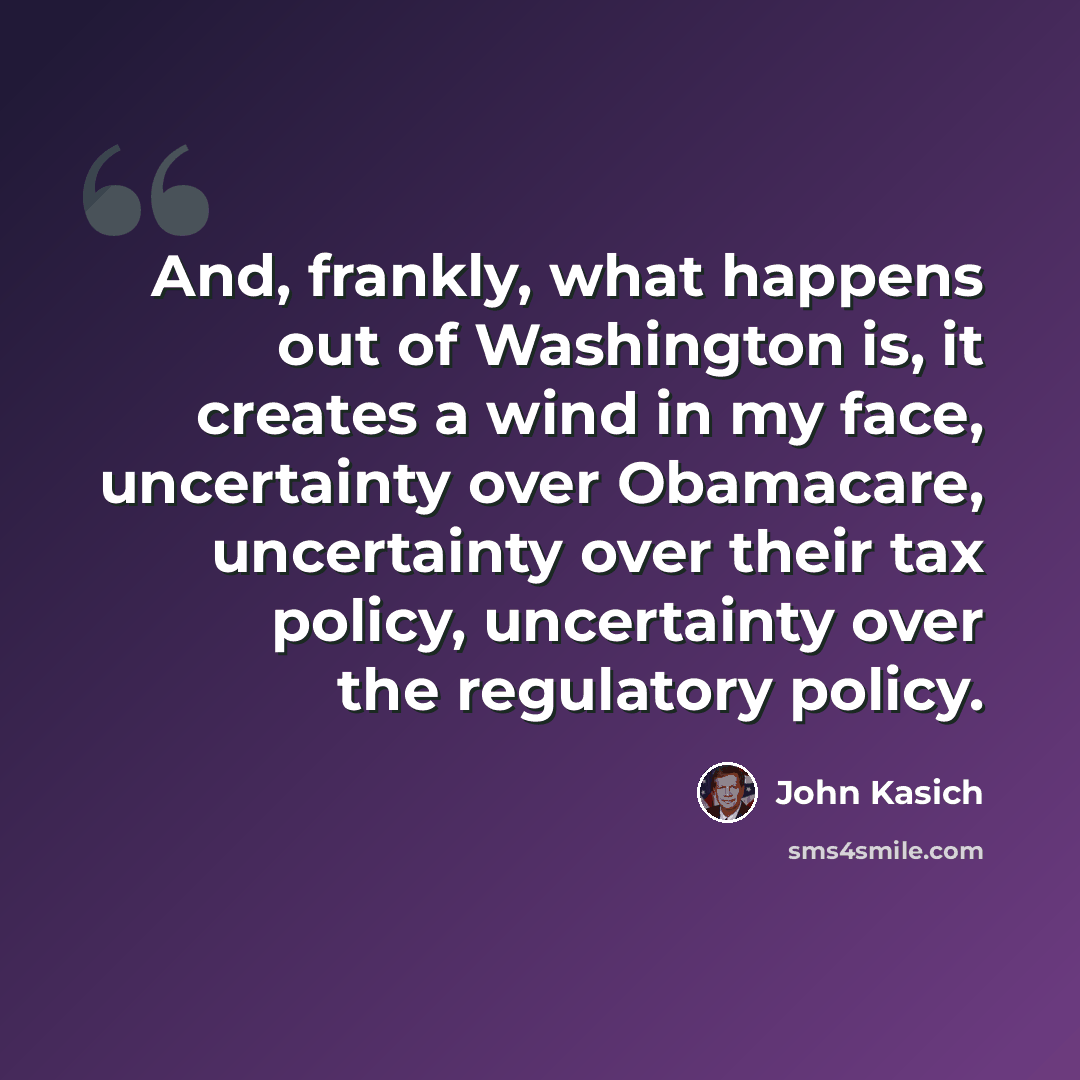 “And, frankly, what happens out of Washington is, it creates a wind in my face, uncertainty over Obamacare, uncertainty over their tax policy, uncertainty over the regulatory policy.” quote by John Kasich