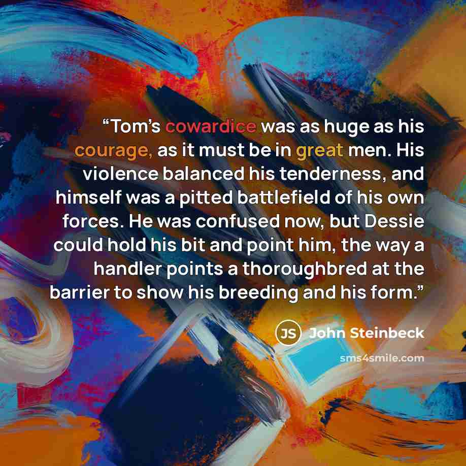 “Tom’s cowardice was as huge as his courage, as it must be in great men. His violence balanced his tenderness, and himself was a pitted battlefield of his own forces. He was confused now, but Dessie could hold his bit and point him, the way a handler points a thoroughbred at the barrier to show his…” quote by John Steinbeck