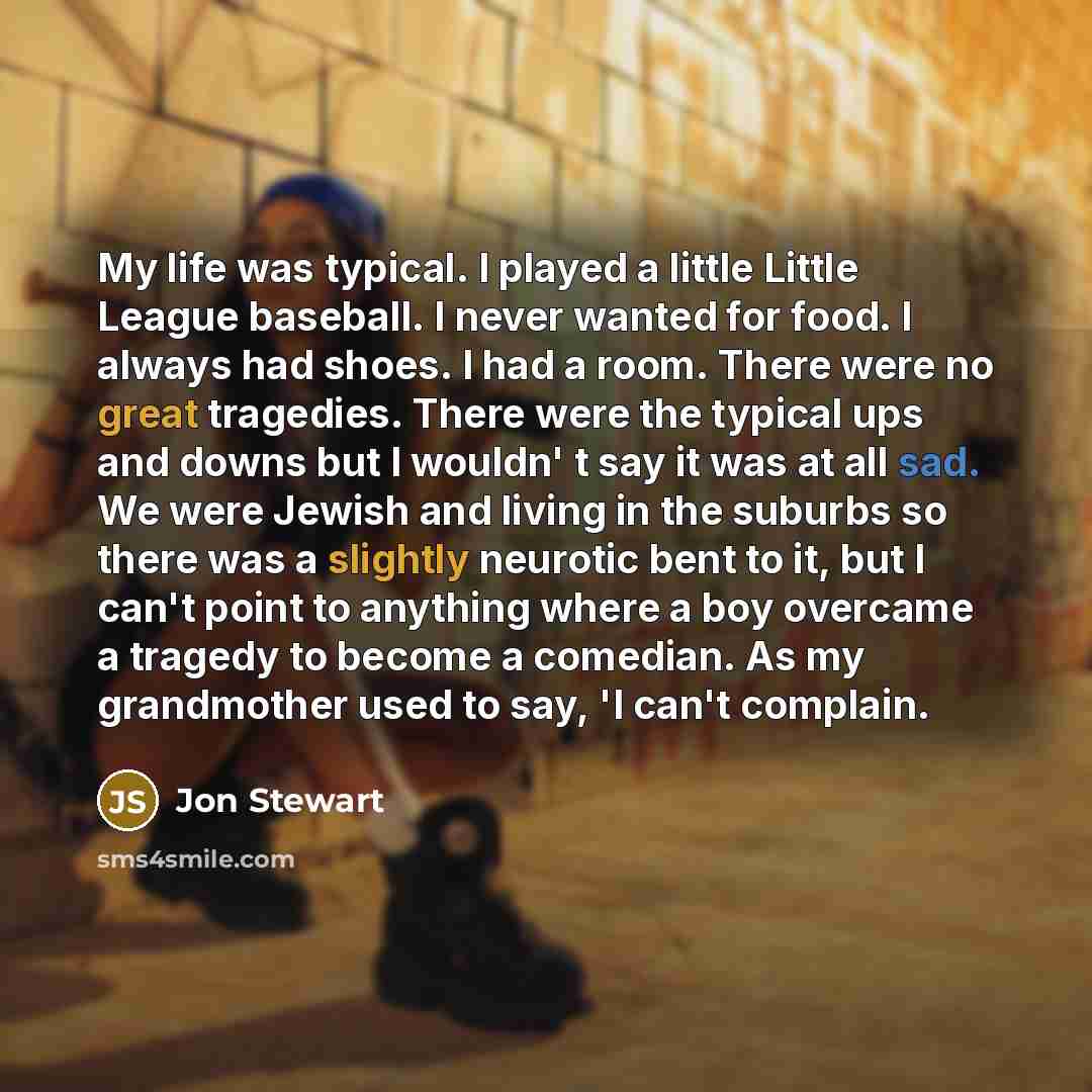 “My life was typical. I played a little Little League baseball. I never wanted for food. I always had shoes. I had a room. There were no great tragedies. There were the typical ups and downs but I wouldn' t say it was at all sad. We were Jewish and living in the suburbs so there was a slightly…” quote by Jon Stewart