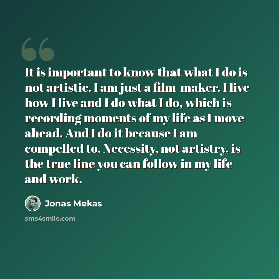 “It is important to know that what I do is not artistic. I am just a film-maker. I live how I live and I do what I do, which is recording moments of my life as I move ahead. And I do it because I am compelled to. Necessity, not artistry, is the true line you can follow in my life and work.” quote by Jonas Mekas