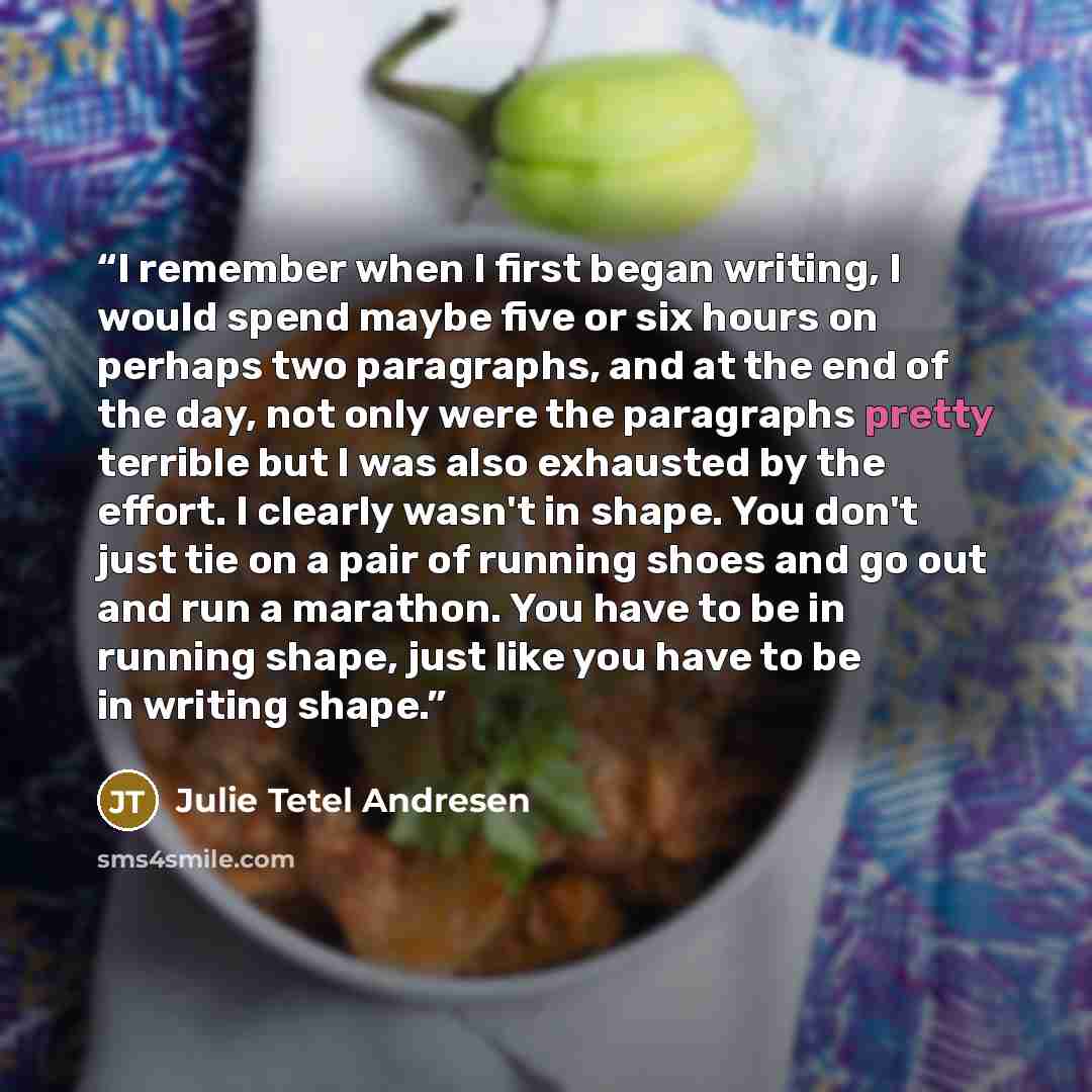 “I remember when I first began writing, I would spend maybe five or six hours on perhaps two paragraphs, and at the end of the day, not only were the paragraphs pretty terrible but I was also exhausted by the effort. I clearly wasn't in shape. You don't just tie on a pair of running shoes and go…” quote by Julie Tetel Andresen