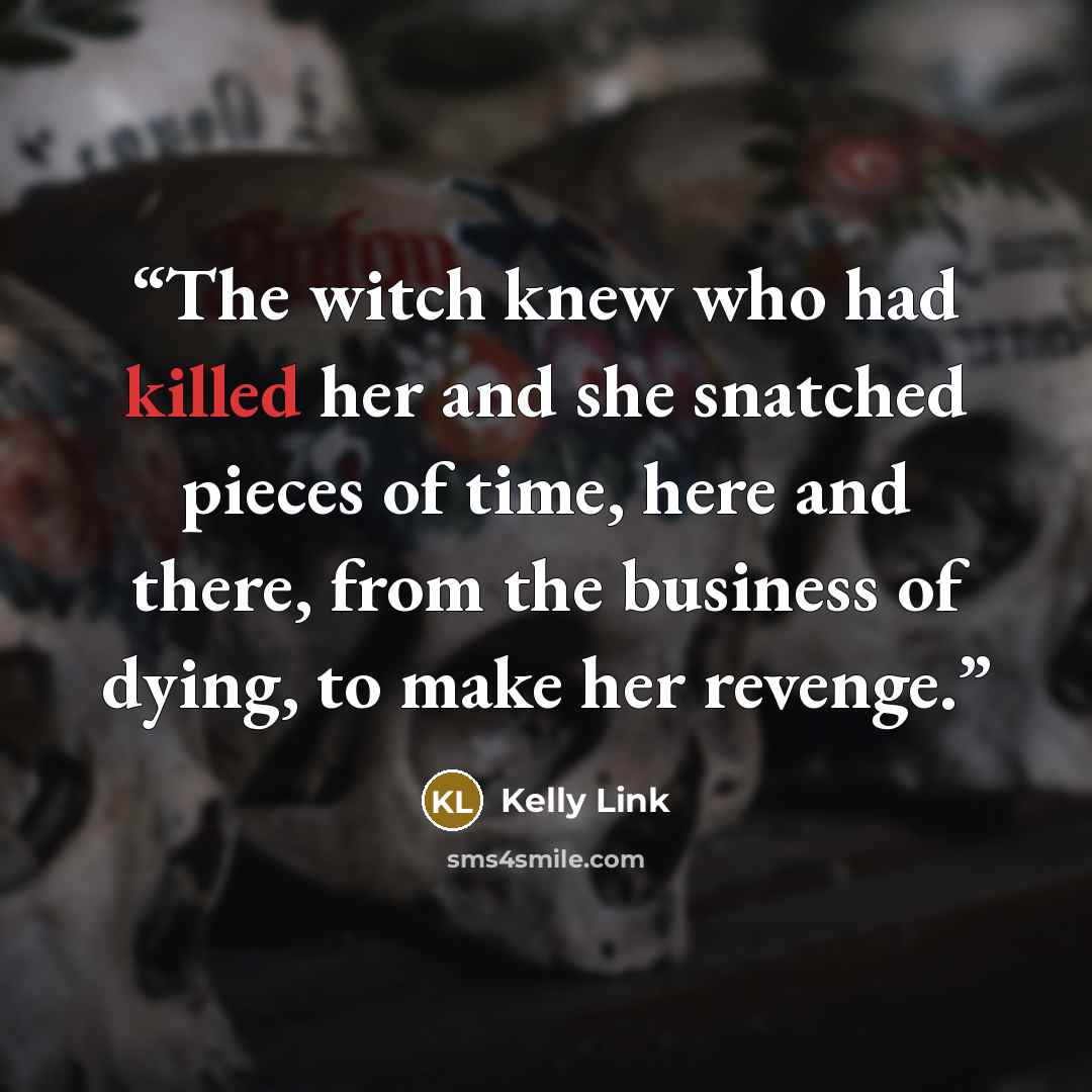 “The witch knew who had killed her and she snatched pieces of time, here and there, from the business of dying, to make her revenge.” quote by Kelly Link