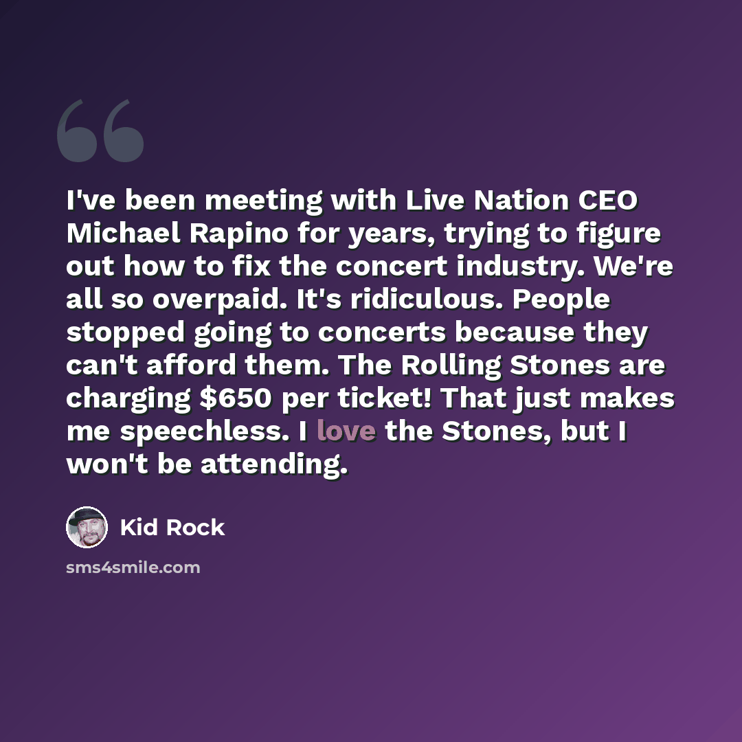 “I've been meeting with Live Nation CEO Michael Rapino for years, trying to figure out how to fix the concert industry. We're all so overpaid. It's ridiculous. People stopped going to concerts because they can't afford them. The Rolling Stones are charging $650 per ticket! That just makes me…” quote by Kid Rock