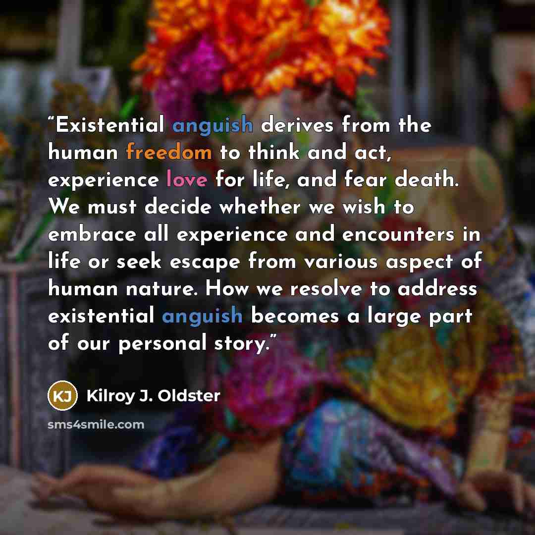 “Existential anguish derives from the human freedom to think and act, experience love for life, and fear death. We must decide whether we wish to embrace all experience and encounters in life or seek escape from various aspect of human nature. How we resolve to address existential anguish becomes a…” quote by Kilroy J. Oldster
