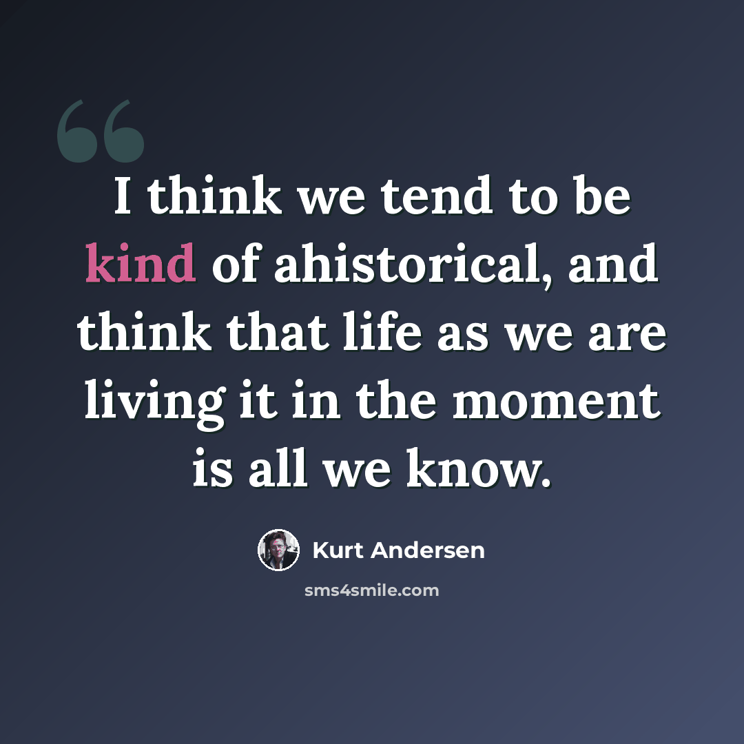 “I think we tend to be kind of ahistorical, and think that life as we are living it in the moment is all we know.” quote by Kurt Andersen