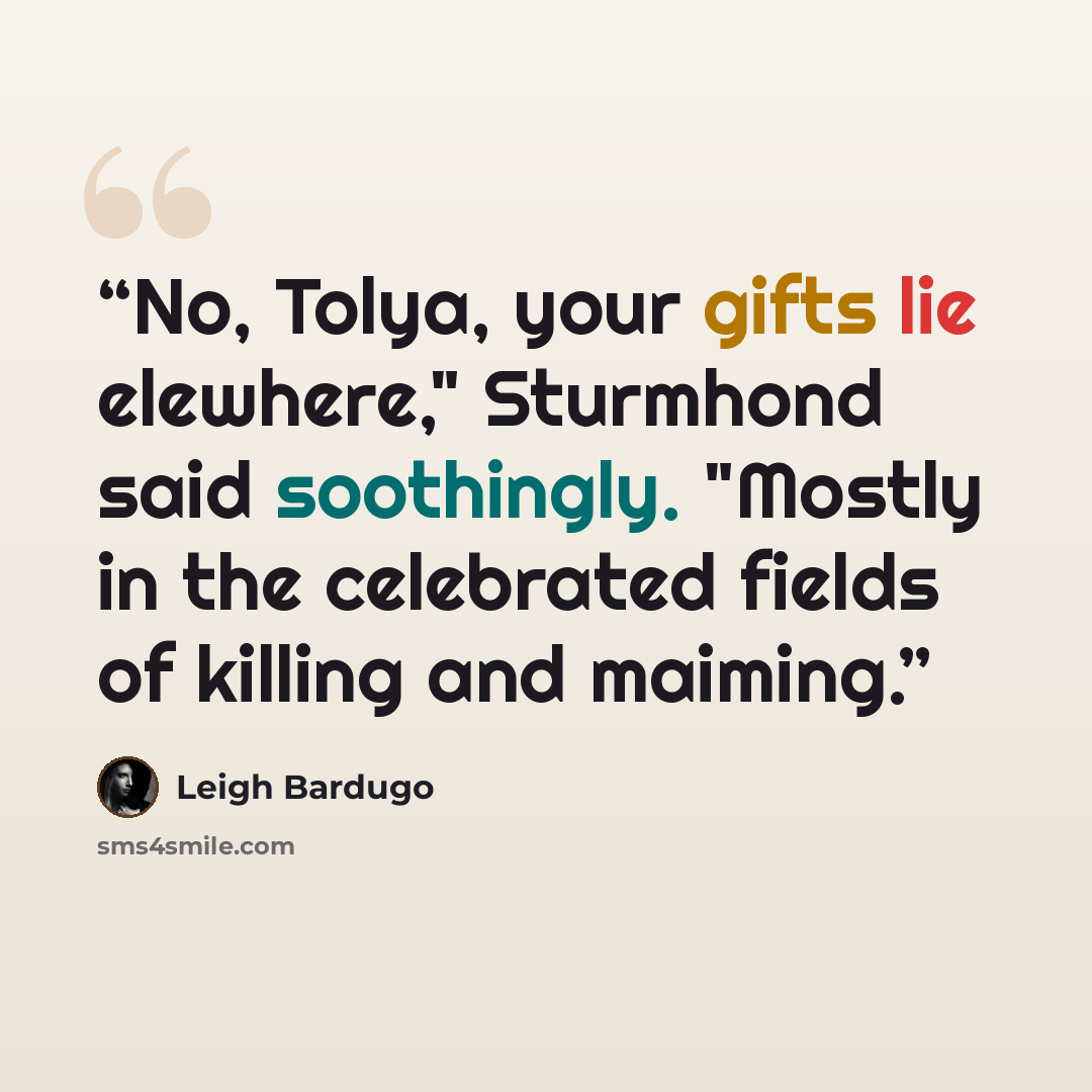 “No, Tolya, your gifts lie elewhere," Sturmhond said soothingly. "Mostly in the celebrated fields of killing and maiming.” quote by Leigh Bardugo
